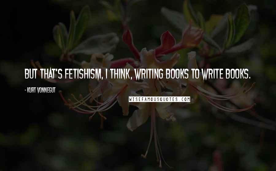 Kurt Vonnegut Quotes: But that's fetishism, I think, writing books to write books.