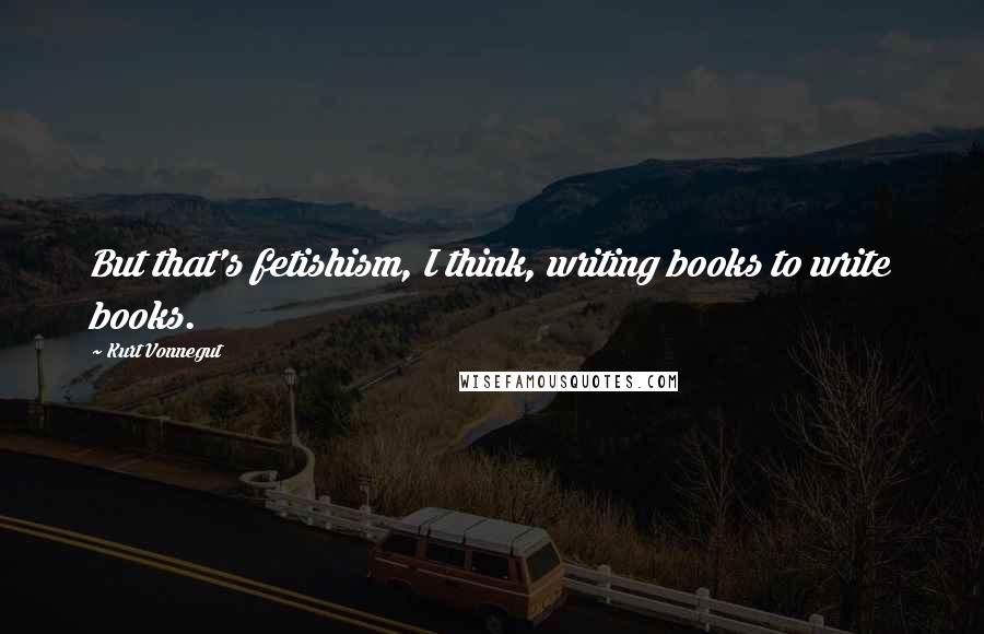 Kurt Vonnegut Quotes: But that's fetishism, I think, writing books to write books.