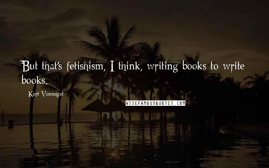 Kurt Vonnegut Quotes: But that's fetishism, I think, writing books to write books.