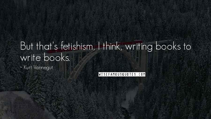 Kurt Vonnegut Quotes: But that's fetishism, I think, writing books to write books.