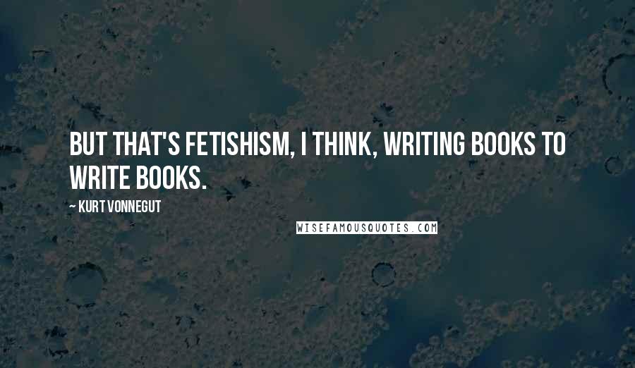 Kurt Vonnegut Quotes: But that's fetishism, I think, writing books to write books.