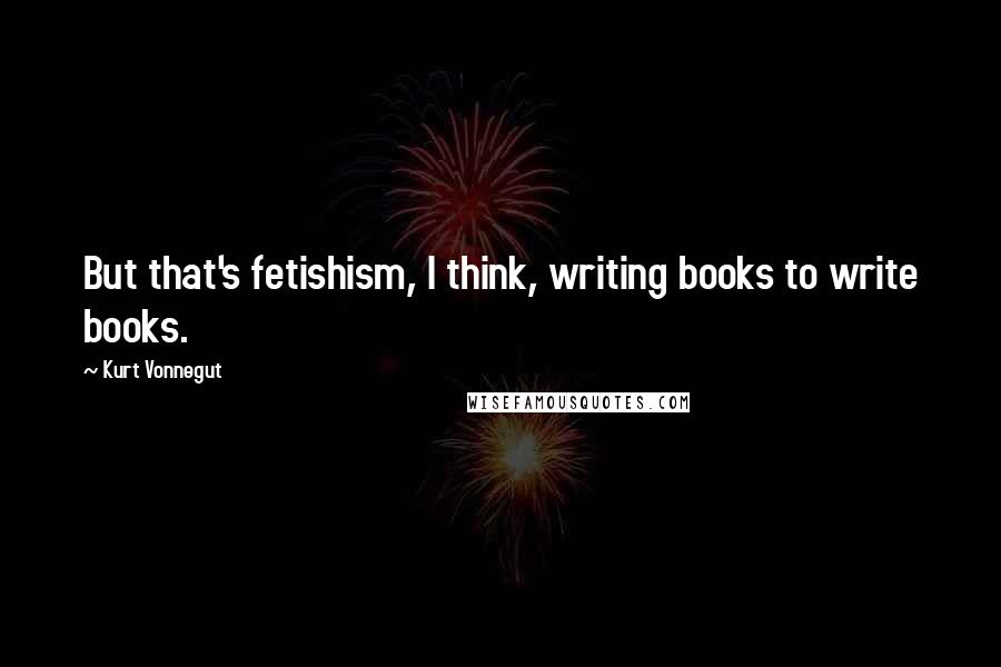 Kurt Vonnegut Quotes: But that's fetishism, I think, writing books to write books.
