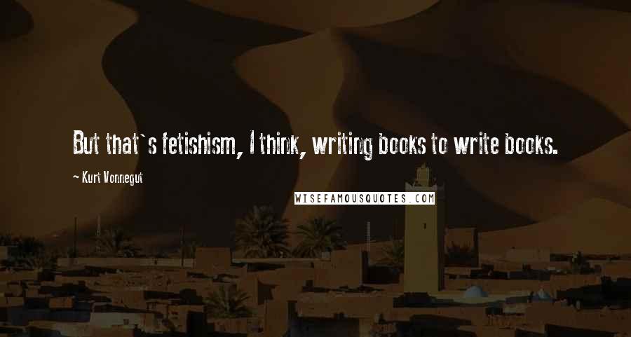 Kurt Vonnegut Quotes: But that's fetishism, I think, writing books to write books.