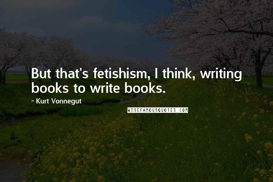 Kurt Vonnegut Quotes: But that's fetishism, I think, writing books to write books.