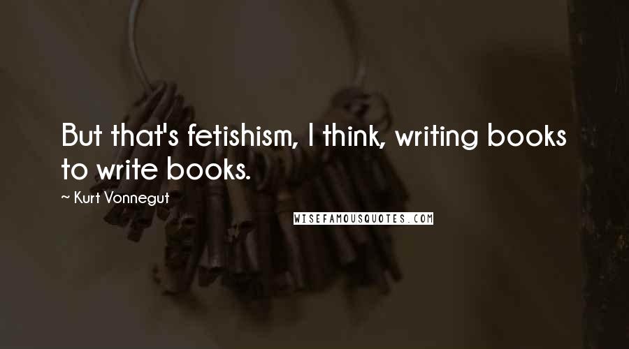 Kurt Vonnegut Quotes: But that's fetishism, I think, writing books to write books.