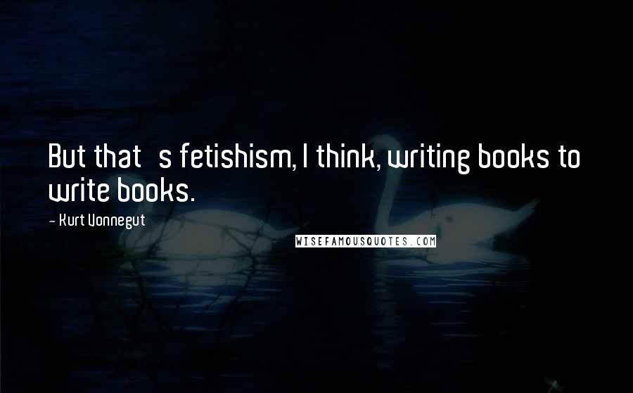 Kurt Vonnegut Quotes: But that's fetishism, I think, writing books to write books.