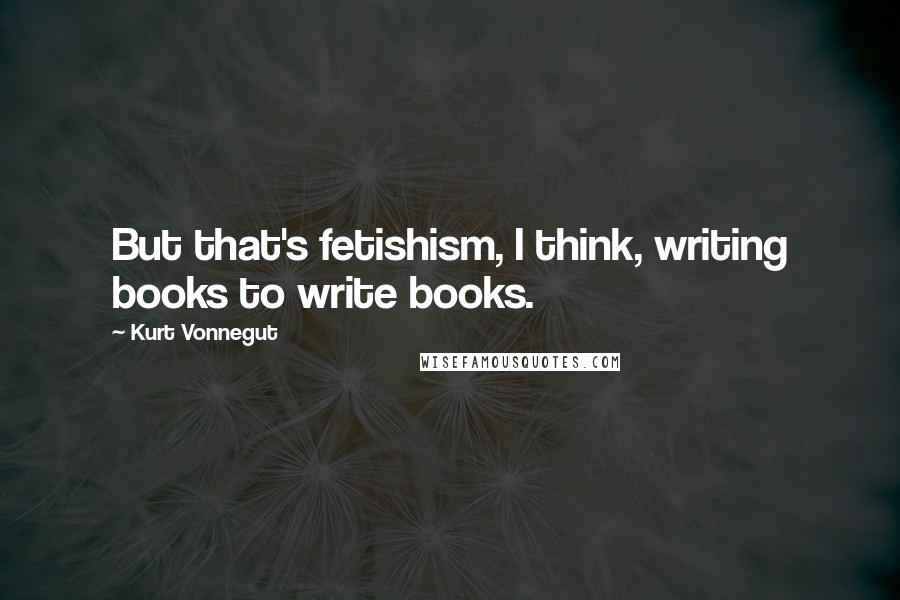 Kurt Vonnegut Quotes: But that's fetishism, I think, writing books to write books.
