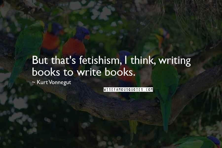 Kurt Vonnegut Quotes: But that's fetishism, I think, writing books to write books.