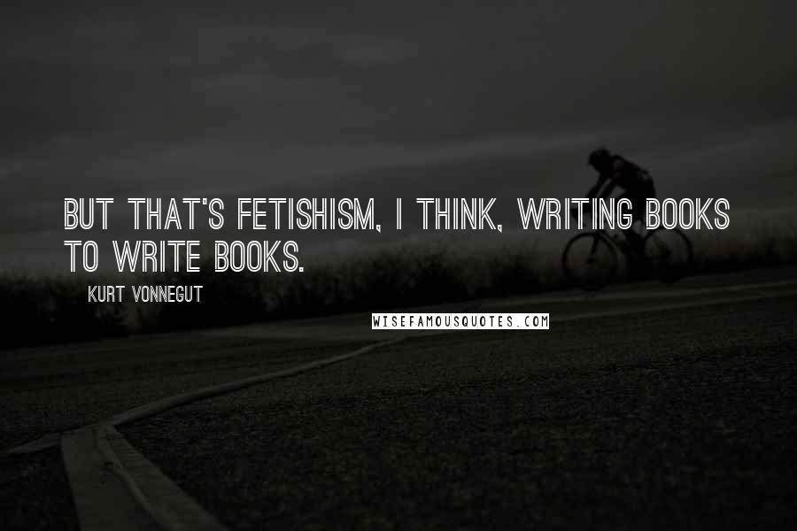 Kurt Vonnegut Quotes: But that's fetishism, I think, writing books to write books.