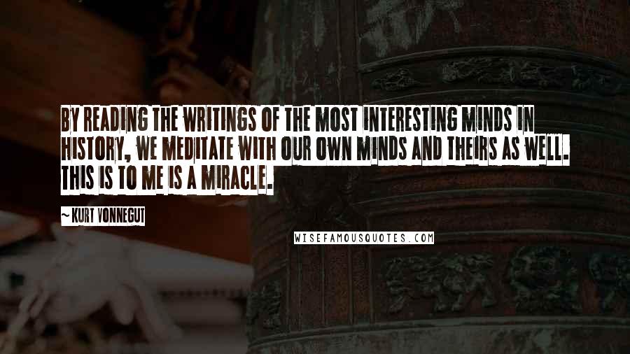 Kurt Vonnegut Quotes: By reading the writings of the most interesting minds in history, we meditate with our own minds and theirs as well. This is to me is a miracle.