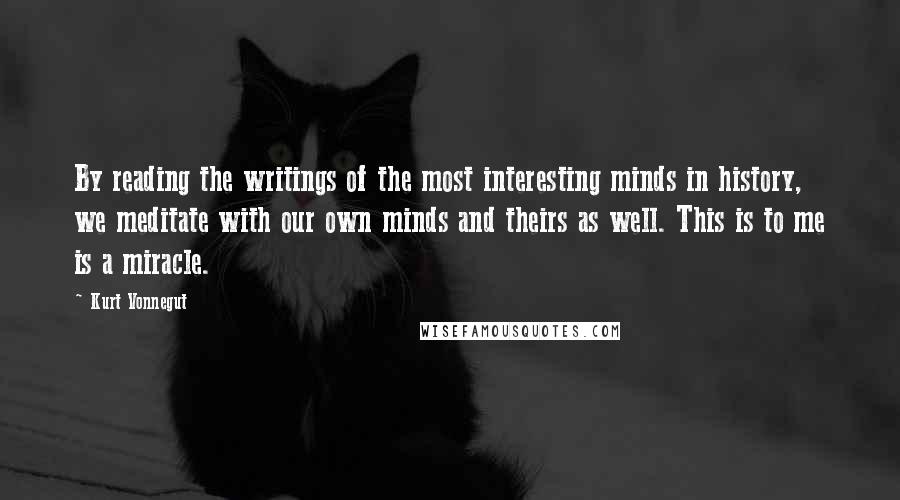 Kurt Vonnegut Quotes: By reading the writings of the most interesting minds in history, we meditate with our own minds and theirs as well. This is to me is a miracle.