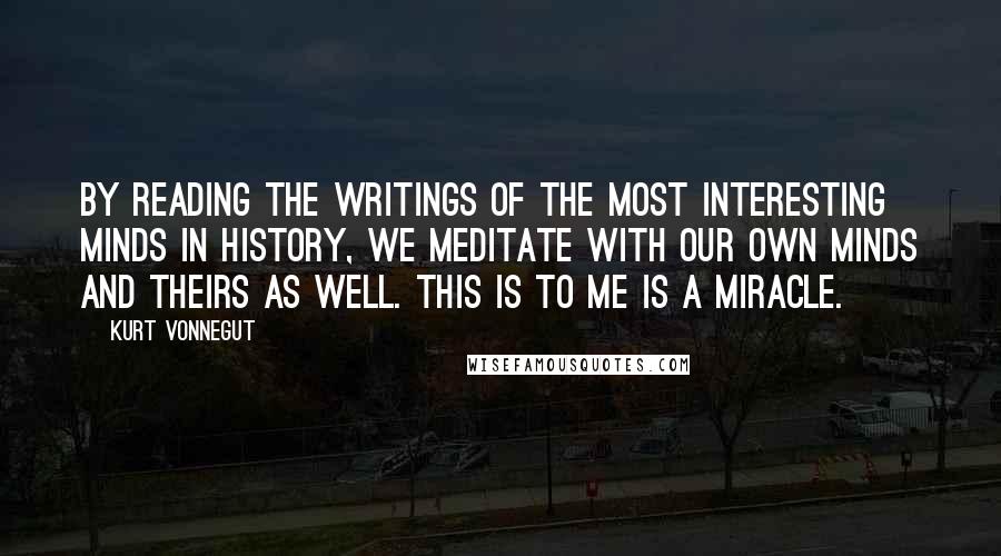 Kurt Vonnegut Quotes: By reading the writings of the most interesting minds in history, we meditate with our own minds and theirs as well. This is to me is a miracle.