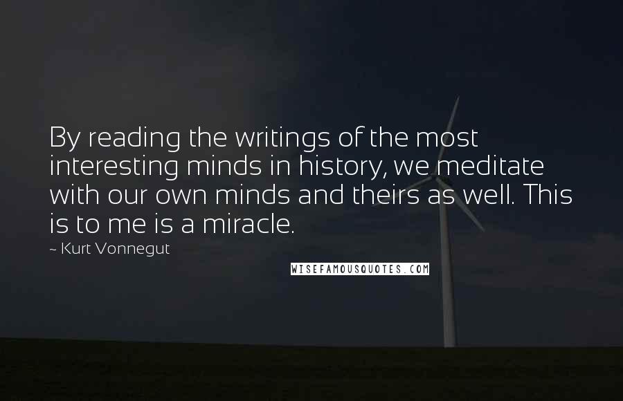 Kurt Vonnegut Quotes: By reading the writings of the most interesting minds in history, we meditate with our own minds and theirs as well. This is to me is a miracle.