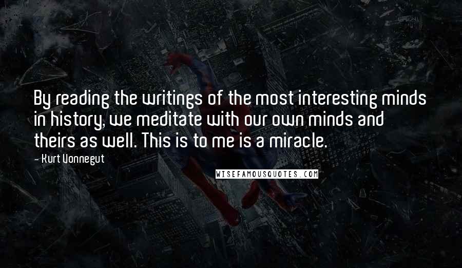 Kurt Vonnegut Quotes: By reading the writings of the most interesting minds in history, we meditate with our own minds and theirs as well. This is to me is a miracle.