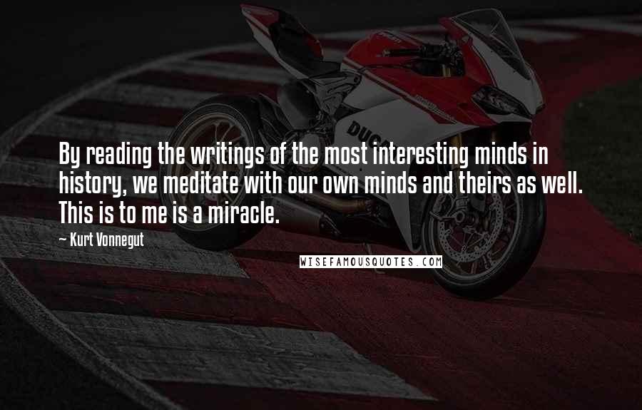 Kurt Vonnegut Quotes: By reading the writings of the most interesting minds in history, we meditate with our own minds and theirs as well. This is to me is a miracle.