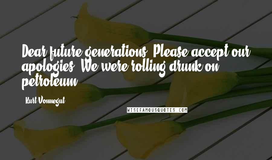 Kurt Vonnegut Quotes: Dear future generations: Please accept our apologies. We were rolling drunk on petroleum.