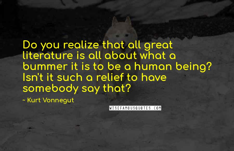 Kurt Vonnegut Quotes: Do you realize that all great literature is all about what a bummer it is to be a human being? Isn't it such a relief to have somebody say that?