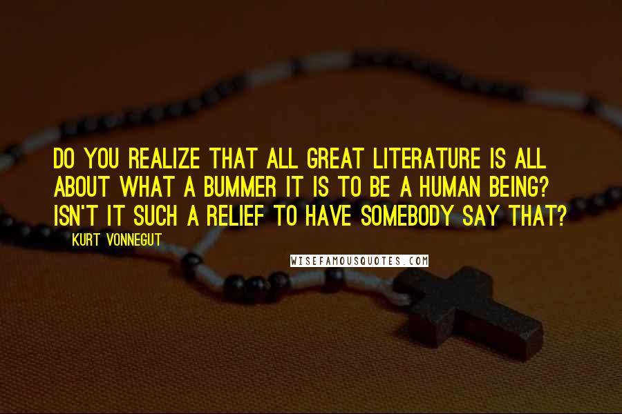 Kurt Vonnegut Quotes: Do you realize that all great literature is all about what a bummer it is to be a human being? Isn't it such a relief to have somebody say that?