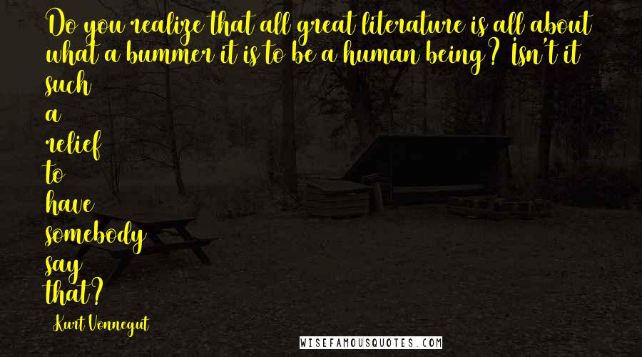 Kurt Vonnegut Quotes: Do you realize that all great literature is all about what a bummer it is to be a human being? Isn't it such a relief to have somebody say that?