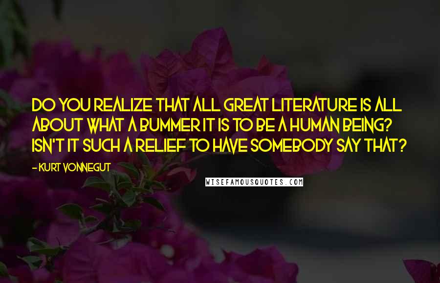 Kurt Vonnegut Quotes: Do you realize that all great literature is all about what a bummer it is to be a human being? Isn't it such a relief to have somebody say that?