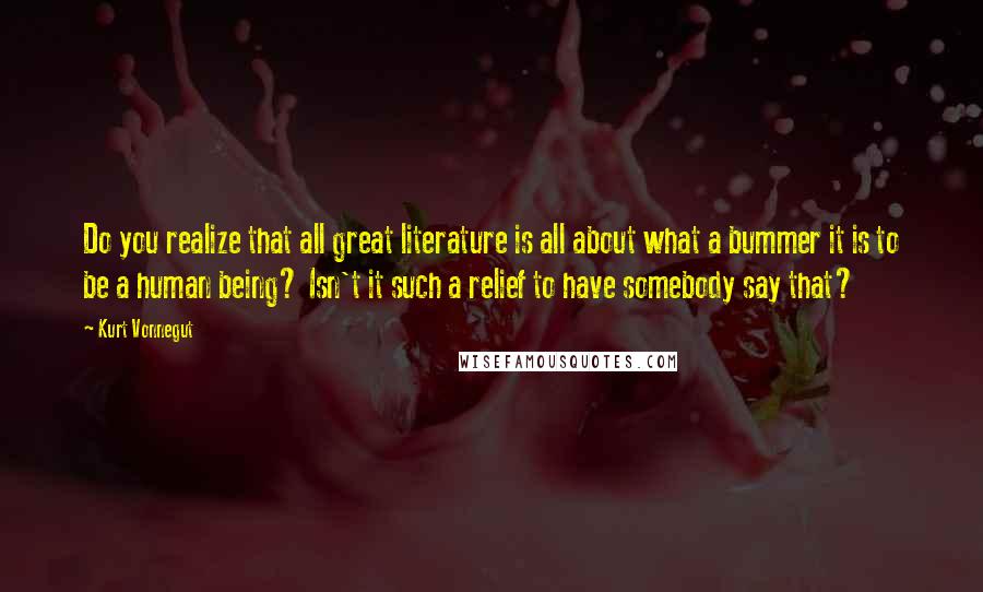 Kurt Vonnegut Quotes: Do you realize that all great literature is all about what a bummer it is to be a human being? Isn't it such a relief to have somebody say that?