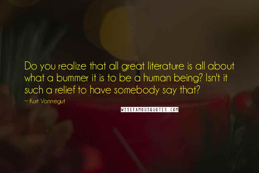 Kurt Vonnegut Quotes: Do you realize that all great literature is all about what a bummer it is to be a human being? Isn't it such a relief to have somebody say that?