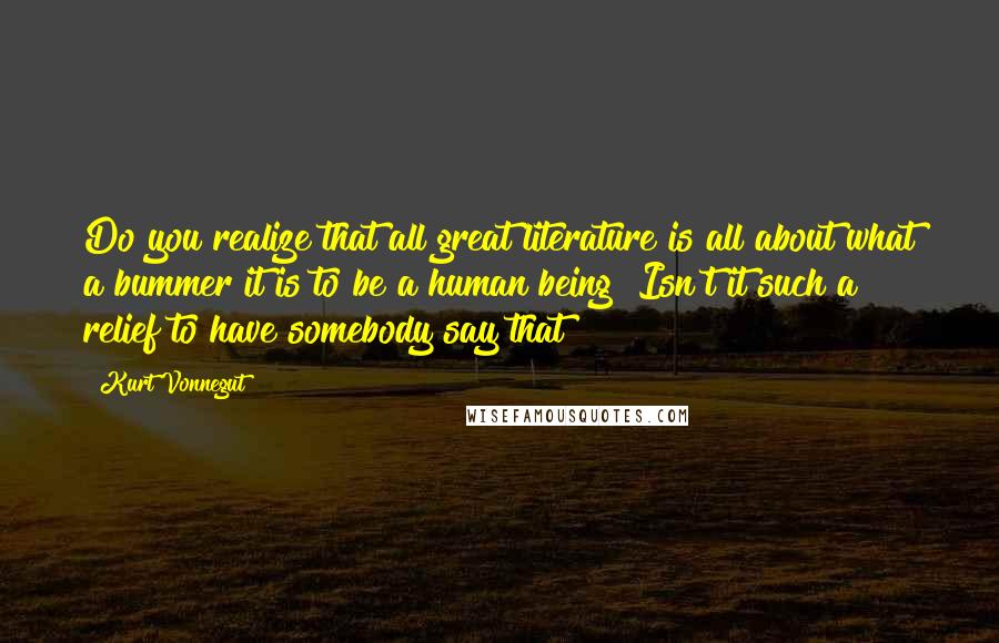 Kurt Vonnegut Quotes: Do you realize that all great literature is all about what a bummer it is to be a human being? Isn't it such a relief to have somebody say that?