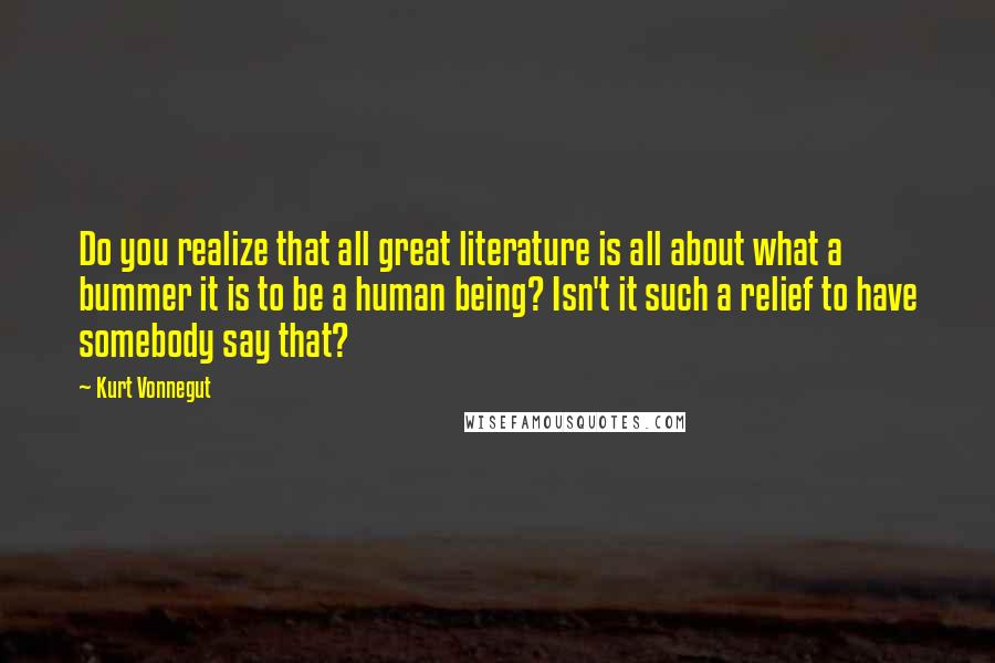 Kurt Vonnegut Quotes: Do you realize that all great literature is all about what a bummer it is to be a human being? Isn't it such a relief to have somebody say that?