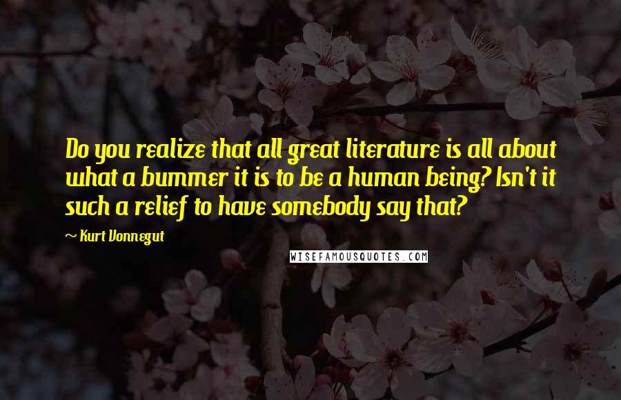 Kurt Vonnegut Quotes: Do you realize that all great literature is all about what a bummer it is to be a human being? Isn't it such a relief to have somebody say that?