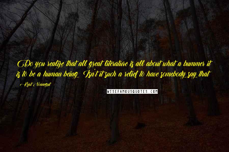 Kurt Vonnegut Quotes: Do you realize that all great literature is all about what a bummer it is to be a human being? Isn't it such a relief to have somebody say that?