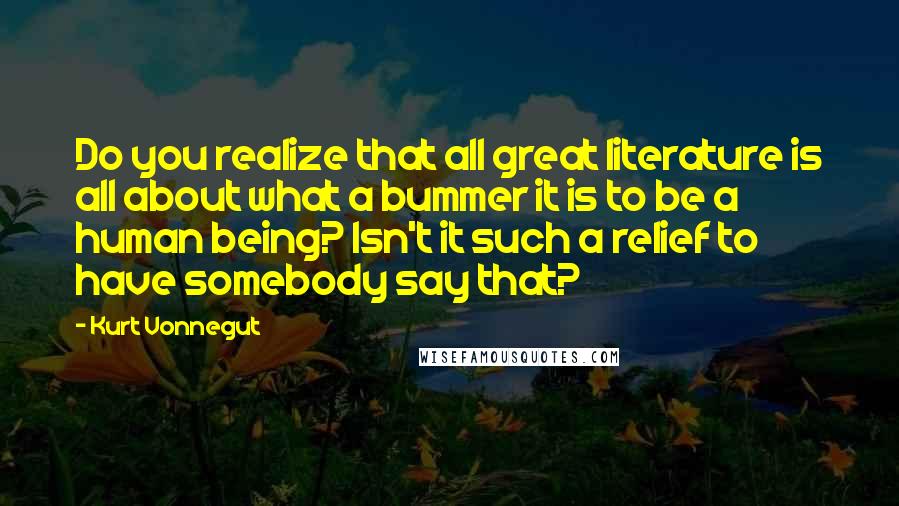 Kurt Vonnegut Quotes: Do you realize that all great literature is all about what a bummer it is to be a human being? Isn't it such a relief to have somebody say that?