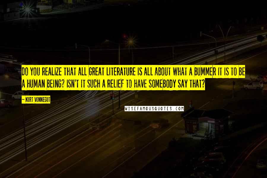 Kurt Vonnegut Quotes: Do you realize that all great literature is all about what a bummer it is to be a human being? Isn't it such a relief to have somebody say that?