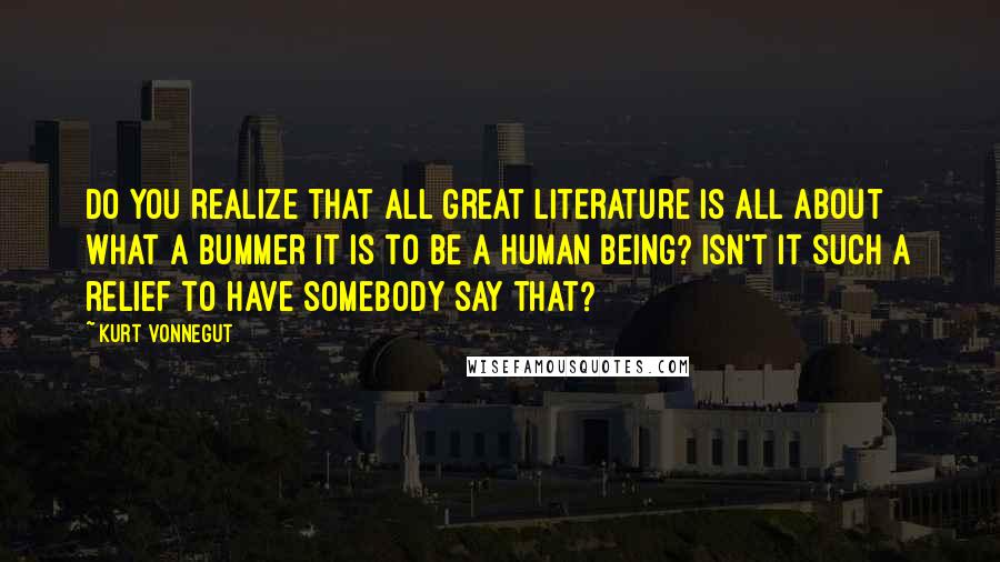 Kurt Vonnegut Quotes: Do you realize that all great literature is all about what a bummer it is to be a human being? Isn't it such a relief to have somebody say that?