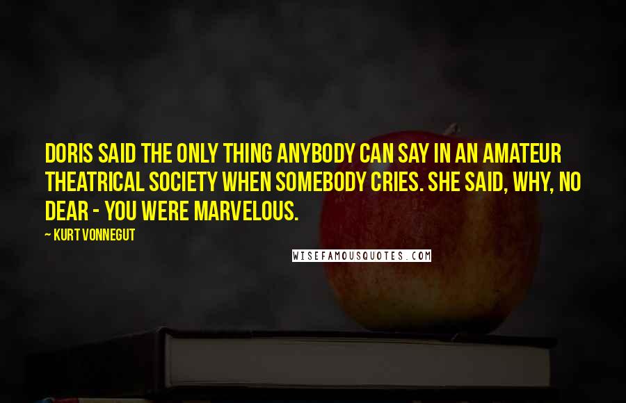 Kurt Vonnegut Quotes: Doris said the only thing anybody can say in an amateur theatrical society when somebody cries. She said, Why, no dear - you were marvelous.