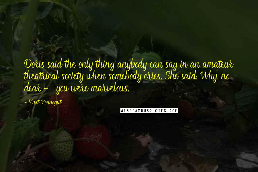 Kurt Vonnegut Quotes: Doris said the only thing anybody can say in an amateur theatrical society when somebody cries. She said, Why, no dear - you were marvelous.