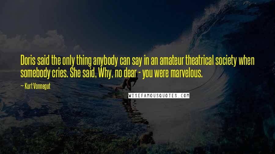 Kurt Vonnegut Quotes: Doris said the only thing anybody can say in an amateur theatrical society when somebody cries. She said, Why, no dear - you were marvelous.