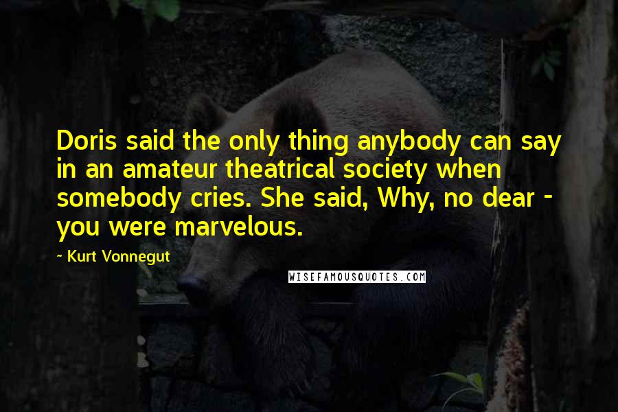 Kurt Vonnegut Quotes: Doris said the only thing anybody can say in an amateur theatrical society when somebody cries. She said, Why, no dear - you were marvelous.