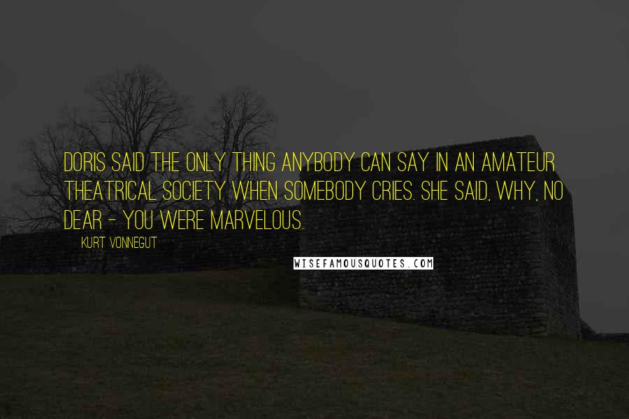 Kurt Vonnegut Quotes: Doris said the only thing anybody can say in an amateur theatrical society when somebody cries. She said, Why, no dear - you were marvelous.