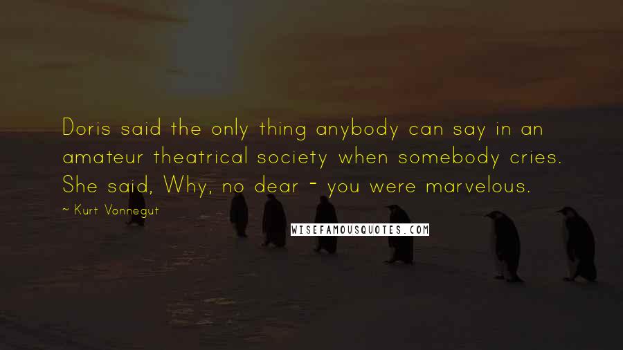 Kurt Vonnegut Quotes: Doris said the only thing anybody can say in an amateur theatrical society when somebody cries. She said, Why, no dear - you were marvelous.