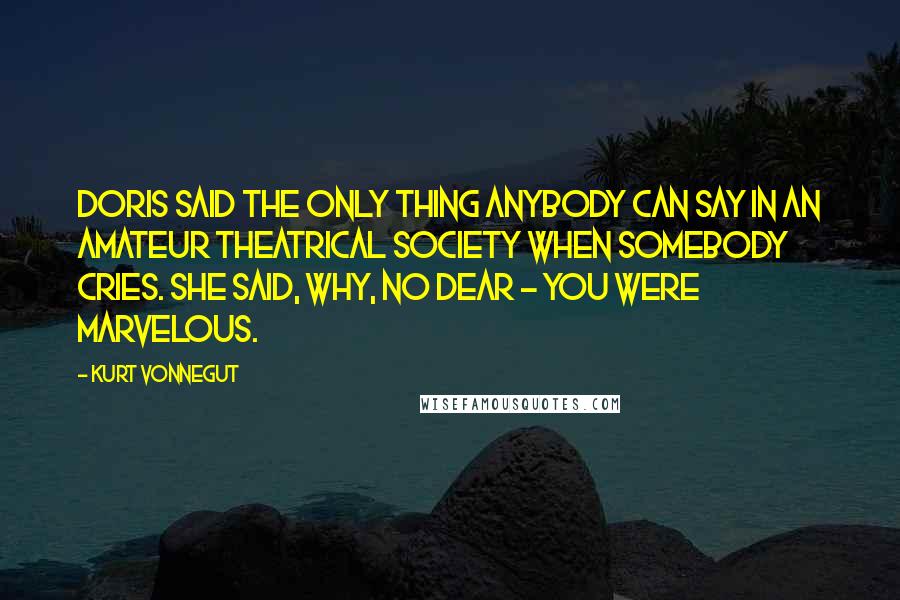 Kurt Vonnegut Quotes: Doris said the only thing anybody can say in an amateur theatrical society when somebody cries. She said, Why, no dear - you were marvelous.