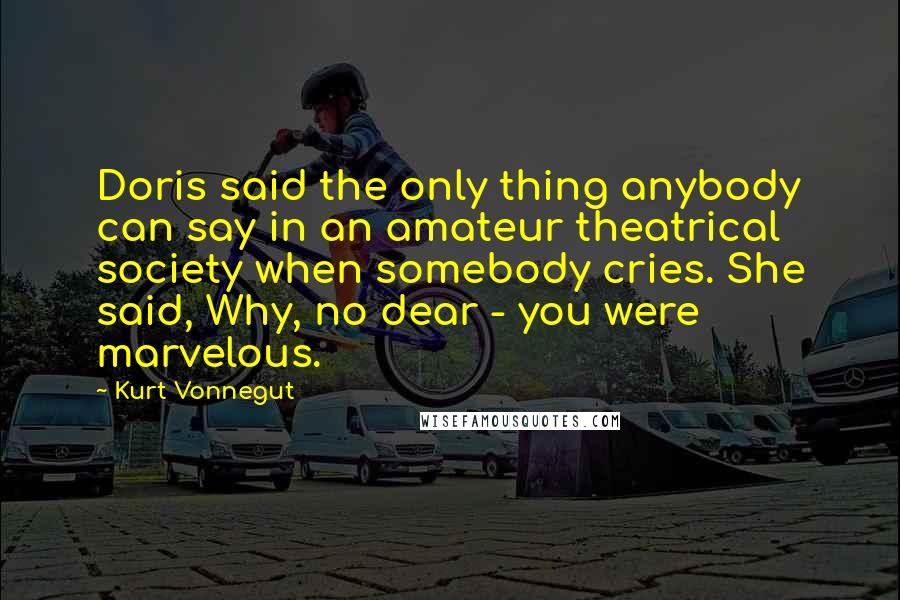 Kurt Vonnegut Quotes: Doris said the only thing anybody can say in an amateur theatrical society when somebody cries. She said, Why, no dear - you were marvelous.