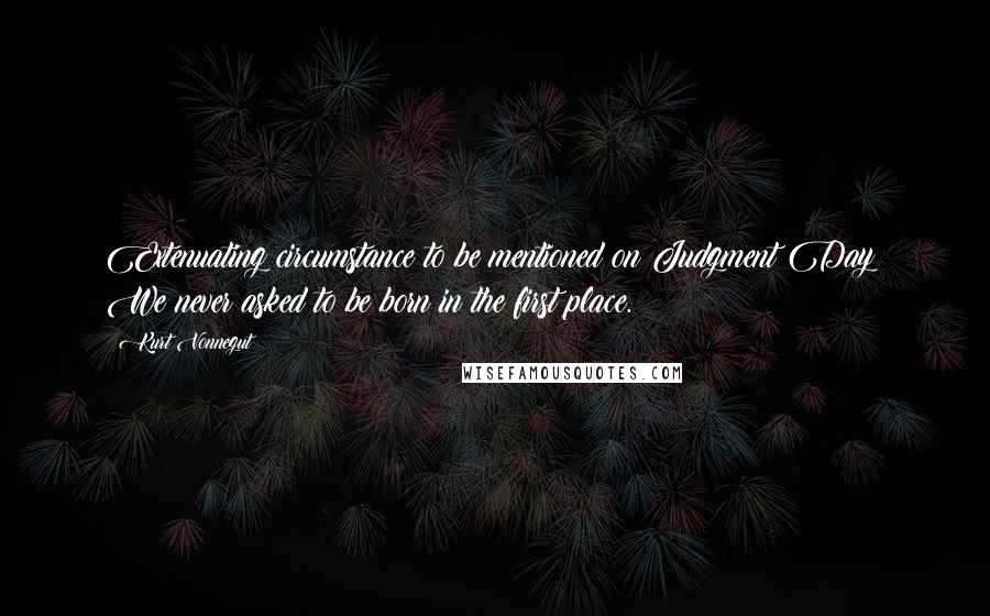 Kurt Vonnegut Quotes: Extenuating circumstance to be mentioned on Judgment Day: We never asked to be born in the first place.