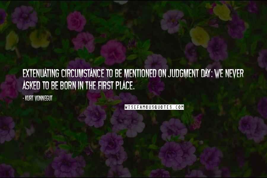 Kurt Vonnegut Quotes: Extenuating circumstance to be mentioned on Judgment Day: We never asked to be born in the first place.