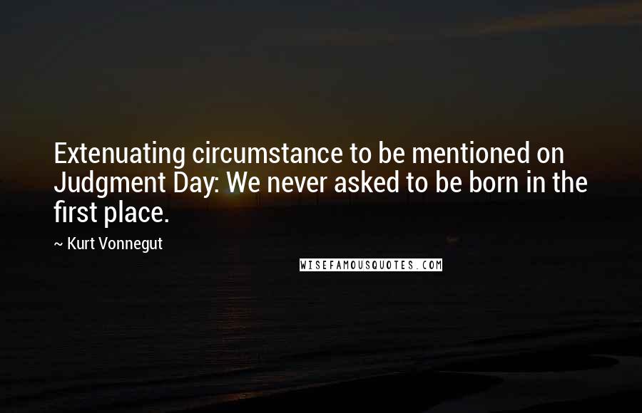 Kurt Vonnegut Quotes: Extenuating circumstance to be mentioned on Judgment Day: We never asked to be born in the first place.