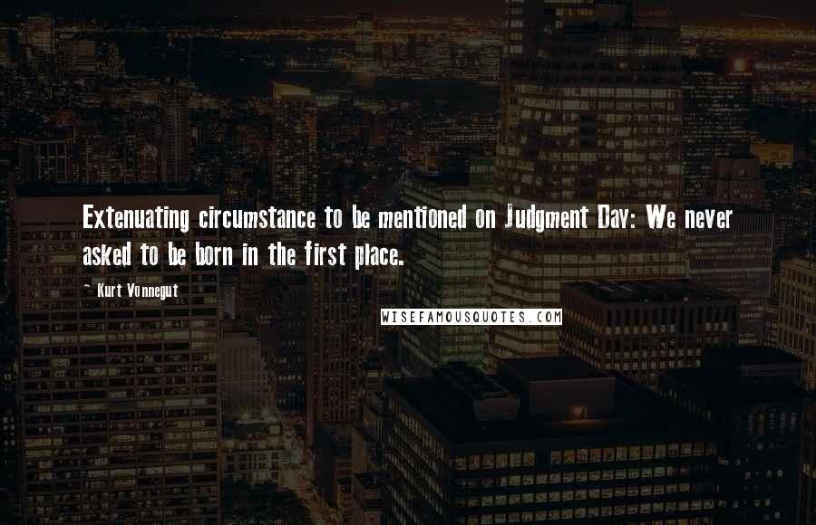 Kurt Vonnegut Quotes: Extenuating circumstance to be mentioned on Judgment Day: We never asked to be born in the first place.