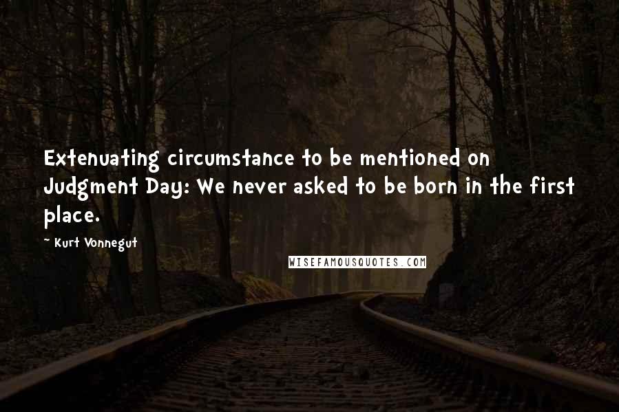 Kurt Vonnegut Quotes: Extenuating circumstance to be mentioned on Judgment Day: We never asked to be born in the first place.