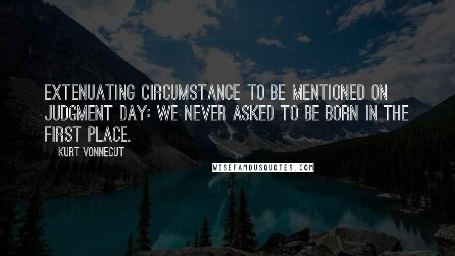 Kurt Vonnegut Quotes: Extenuating circumstance to be mentioned on Judgment Day: We never asked to be born in the first place.