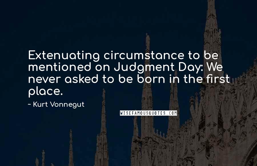 Kurt Vonnegut Quotes: Extenuating circumstance to be mentioned on Judgment Day: We never asked to be born in the first place.