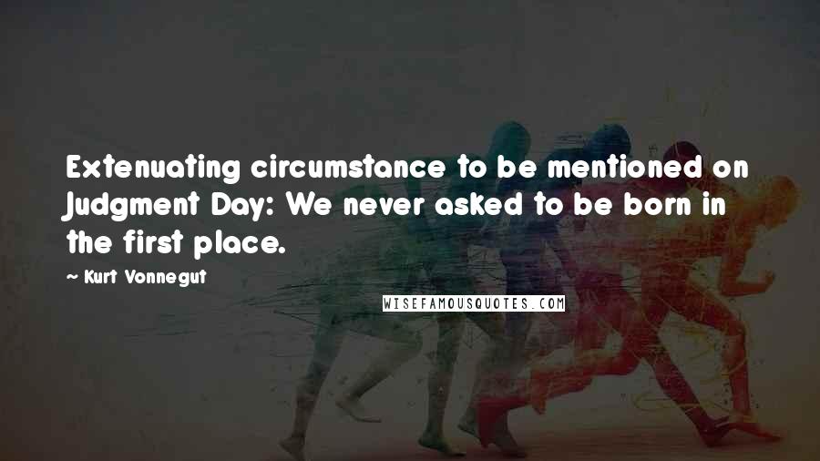 Kurt Vonnegut Quotes: Extenuating circumstance to be mentioned on Judgment Day: We never asked to be born in the first place.