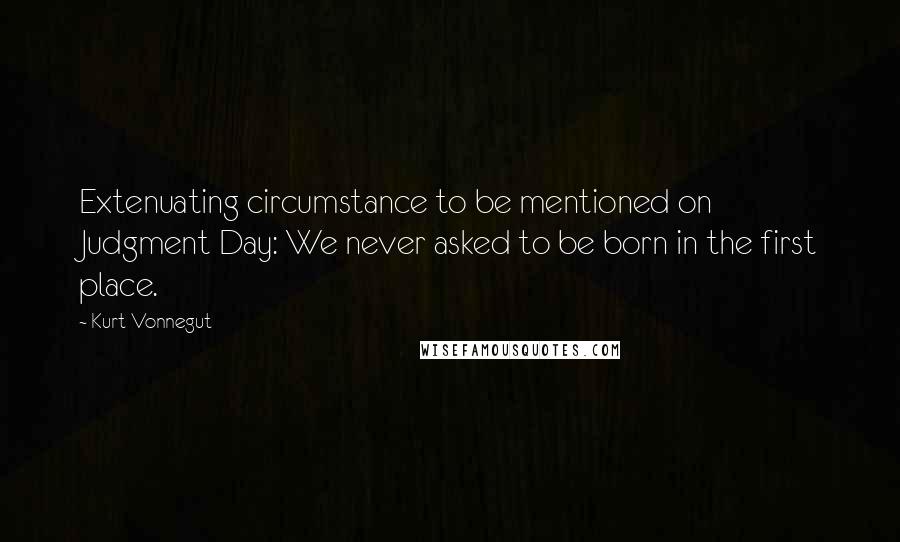 Kurt Vonnegut Quotes: Extenuating circumstance to be mentioned on Judgment Day: We never asked to be born in the first place.